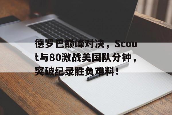 AYX-德罗巴巅峰对决，Scout与80激战美国队分钟，突破纪录胜负难料！的简单介绍